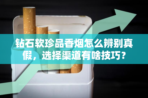 钻石软珍品香烟怎么辨别真假，选择渠道有啥技巧？